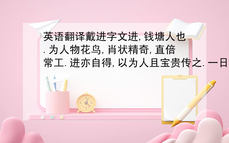 英语翻译戴进字文进,钱塘人也.为人物花鸟,肖状精奇,直倍常工.进亦自得,以为人且宝贵传之.一日于市,见熔金者,观之,即进