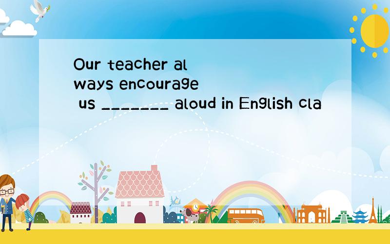 Our teacher always encourage us _______ aloud in English cla