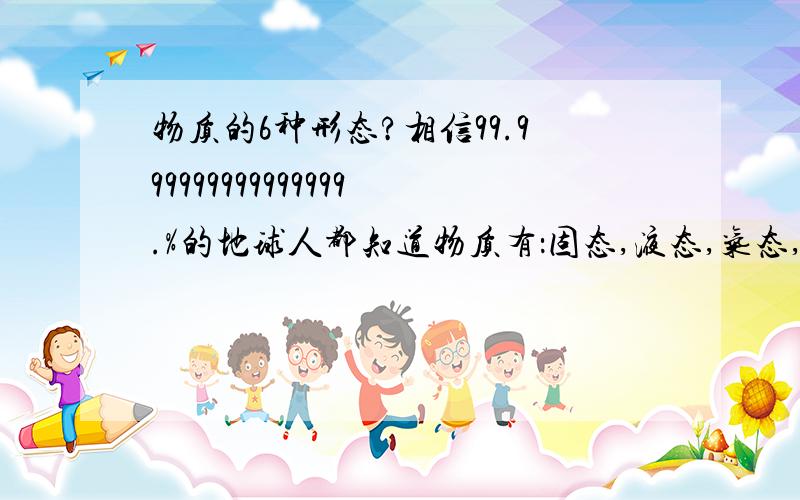 物质的6种形态?相信99.999999999999999.%的地球人都知道物质有：固态,液态,气态,3种形态.可现在又发