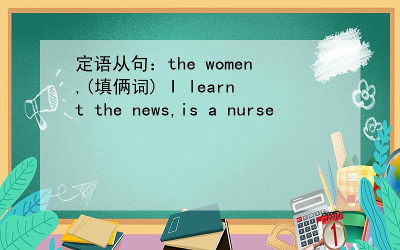 定语从句：the women,(填俩词) I learnt the news,is a nurse