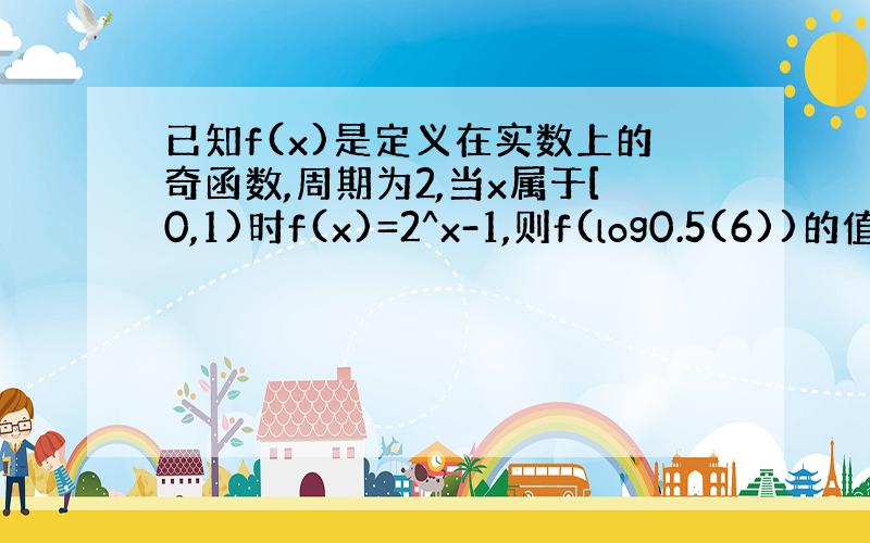 已知f(x)是定义在实数上的奇函数,周期为2,当x属于[0,1)时f(x)=2^x-1,则f(log0.5(6))的值为