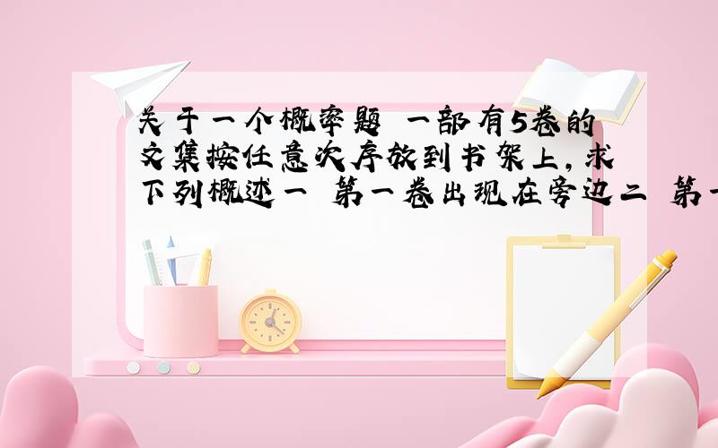 关于一个概率题 一部有5卷的文集按任意次序放到书架上,求下列概述一 第一卷出现在旁边二 第一卷以及第五卷出现在旁边三 第