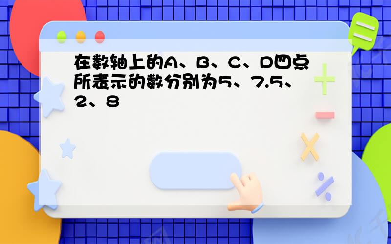 在数轴上的A、B、C、D四点所表示的数分别为5、7.5、2、8