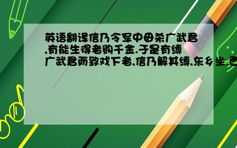 英语翻译信乃令军中毋杀广武君,有能生得者购千金.于是有缚广武君而致戏下者,信乃解其缚,东乡坐,西乡对,师事之.诸将效首虏