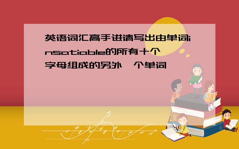 英语词汇高手进请写出由单词insatiable的所有十个字母组成的另外一个单词