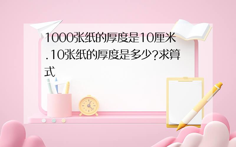 1000张纸的厚度是10厘米.10张纸的厚度是多少?求算式