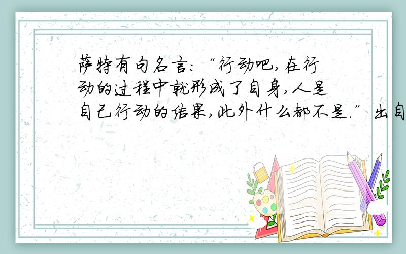 萨特有句名言：“行动吧,在行动的过程中就形成了自身,人是自己行动的结果,此外什么都不是.”出自他的