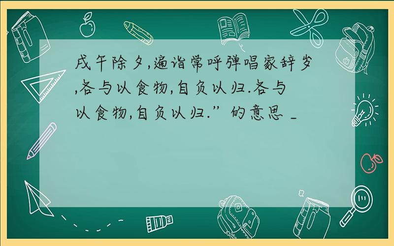 戌午除夕,遍诣常呼弹唱家辞岁,各与以食物,自负以归.各与以食物,自负以归.”的意思 _