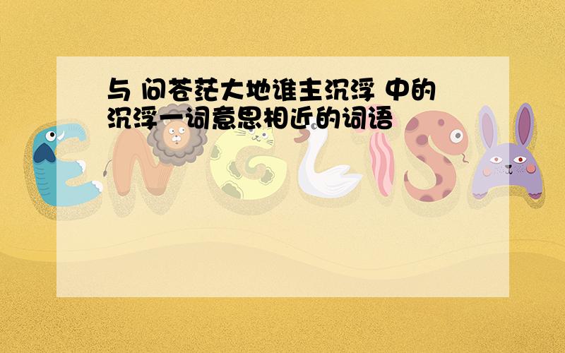 与 问苍茫大地谁主沉浮 中的沉浮一词意思相近的词语