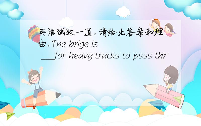 英语试题一道,请给出答案和理由,The brige is ___for heavy trucks to psss thr