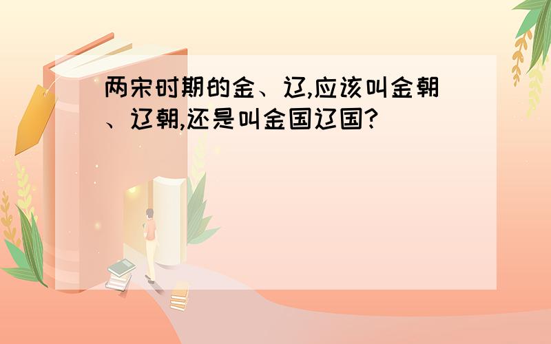 两宋时期的金、辽,应该叫金朝、辽朝,还是叫金国辽国?