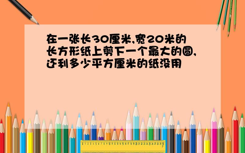 在一张长30厘米,宽20米的长方形纸上剪下一个最大的圆,还利多少平方厘米的纸没用