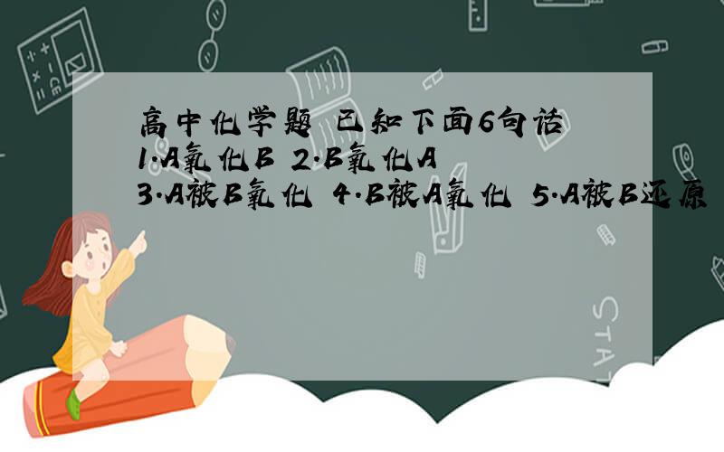 高中化学题 已知下面6句话 1.A氧化B 2.B氧化A 3.A被B氧化 4.B被A氧化 5.A被B还原 6.B被A还原