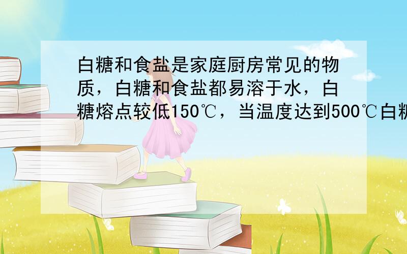 白糖和食盐是家庭厨房常见的物质，白糖和食盐都易溶于水，白糖熔点较低150℃，当温度达到500℃白糖变黑，生成了碳；食盐熔