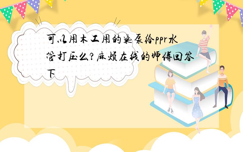 可以用木工用的气泵给ppr水管打压么?麻烦在线的师傅回答下