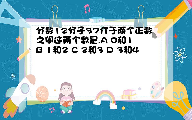 分数12分子37介于两个正数之间这两个数是.A 0和1 B 1和2 C 2和3 D 3和4