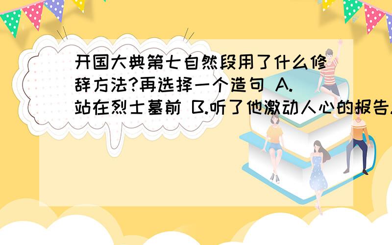 开国大典第七自然段用了什么修辞方法?再选择一个造句 A.站在烈士墓前 B.听了他激动人心的报告.