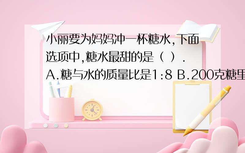 小丽要为妈妈冲一杯糖水,下面选项中,糖水最甜的是（ ）.A.糖与水的质量比是1:8 B.200克糖里含20克糖