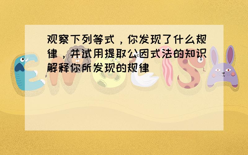 观察下列等式，你发现了什么规律，并试用提取公因式法的知识解释你所发现的规律．