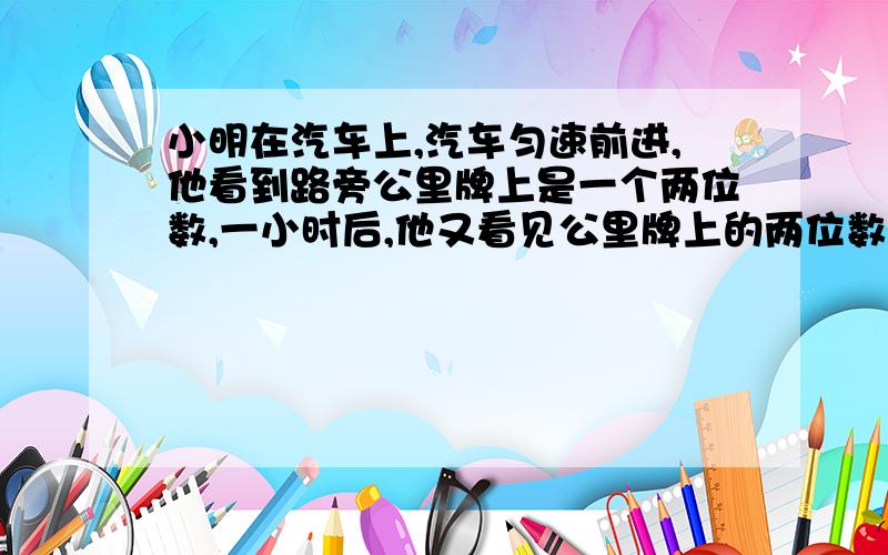 小明在汽车上,汽车匀速前进,他看到路旁公里牌上是一个两位数,一小时后,他又看见公里牌上的两位数恰好是前次两位数个,十位数