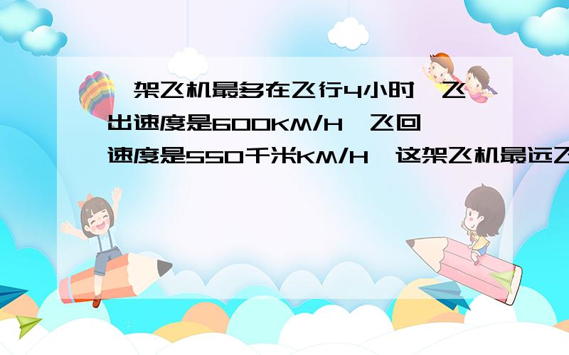 一架飞机最多在飞行4小时,飞出速度是600KM/H,飞回速度是550千米KM/H,这架飞机最远飞出多少千米就应返回