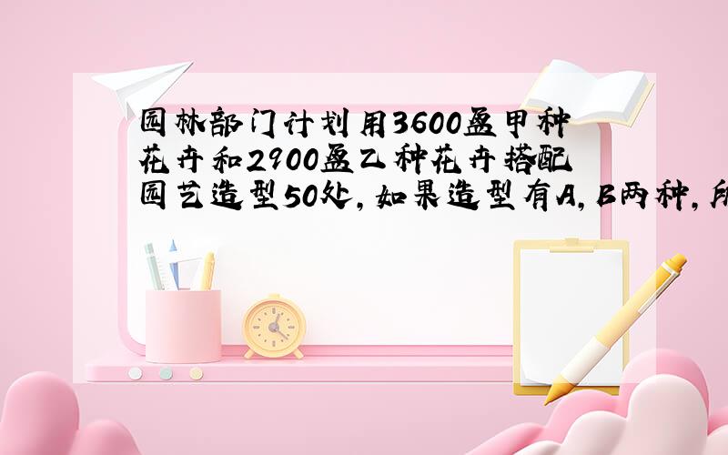 园林部门计划用3600盆甲种花卉和2900盆乙种花卉搭配园艺造型50处,如果造型有A,B两种,所需花卉盆数如下：