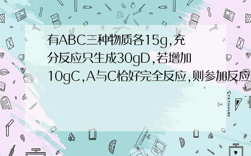 有ABC三种物质各15g,充分反应只生成30gD,若增加10gC,A与C恰好完全反应,则参加反应的A与B的质量比为多少?