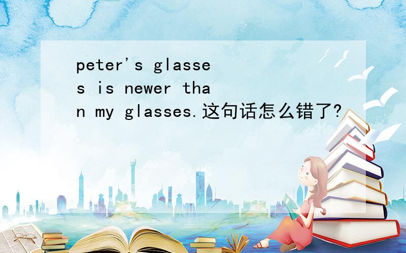 peter's glasses is newer than my glasses.这句话怎么错了?