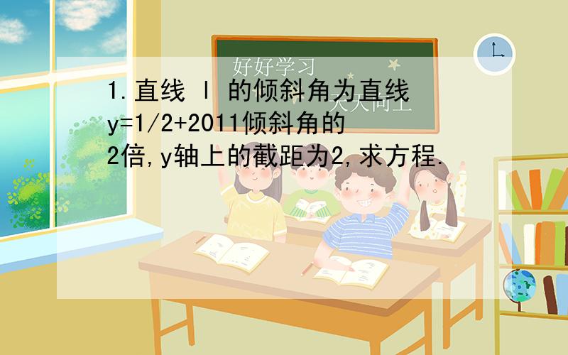 1.直线 l 的倾斜角为直线y=1/2+2011倾斜角的2倍,y轴上的截距为2,求方程.