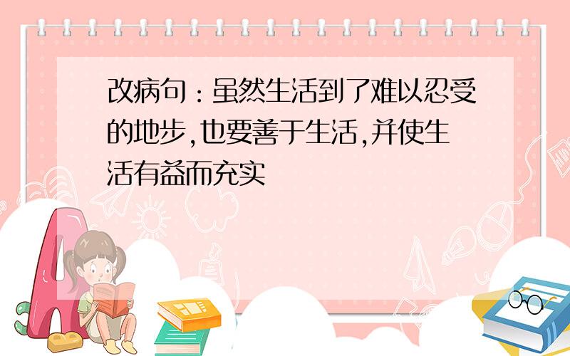 改病句：虽然生活到了难以忍受的地步,也要善于生活,并使生活有益而充实