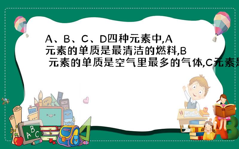 A、B、C、D四种元素中,A元素的单质是最清洁的燃料,B 元素的单质是空气里最多的气体,C元素是地壳中含量最多的元素,C