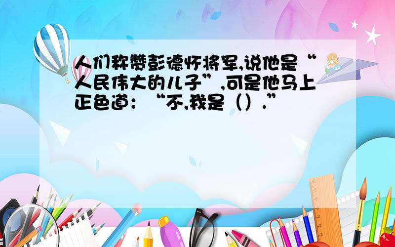 人们称赞彭德怀将军,说他是“人民伟大的儿子”,可是他马上正色道：“不,我是（）.”