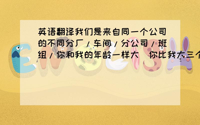 英语翻译我们是来自同一个公司的不同分厂/车间/分公司/班组/你和我的年龄一样大．你比我大三个月／小一年／我们是同龄人!