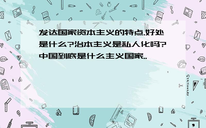 发达国家资本主义的特点.好处是什么?治本主义是私人化吗?中国到底是什么主义国家..