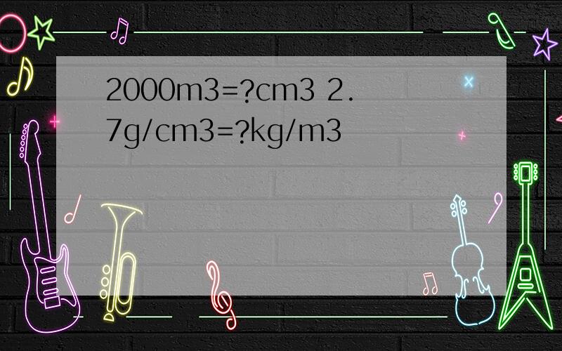 2000m3=?cm3 2.7g/cm3=?kg/m3