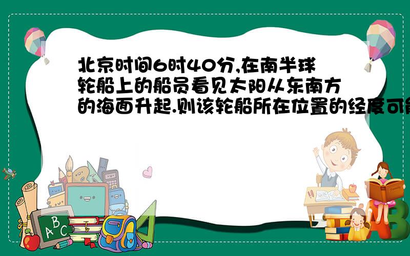 北京时间6时40分,在南半球轮船上的船员看见太阳从东南方的海面升起.则该轮船所在位置的经度可能是东...