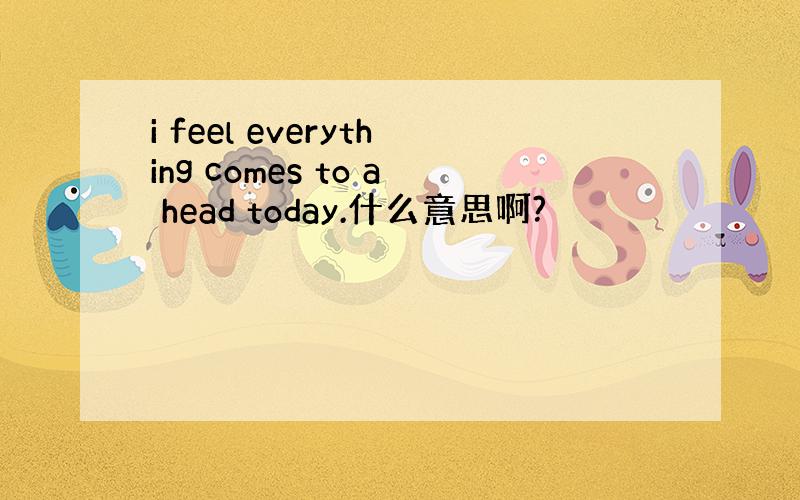 i feel everything comes to a head today.什么意思啊?