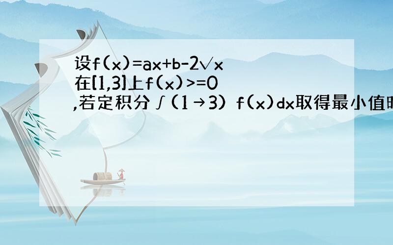 设f(x)=ax+b-2√x在[1,3]上f(x)>=0,若定积分∫(1→3）f(x)dx取得最小值时则a和b的值为()