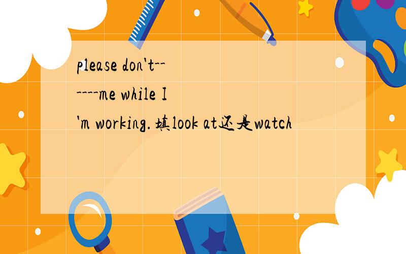 please don't------me while I'm working.填look at还是watch