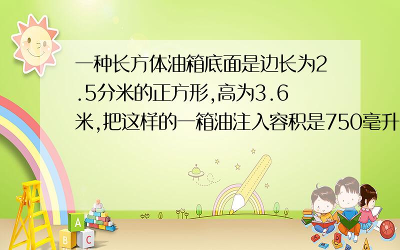 一种长方体油箱底面是边长为2.5分米的正方形,高为3.6米,把这样的一箱油注入容积是750毫升的瓶子里,可以装多少瓶?