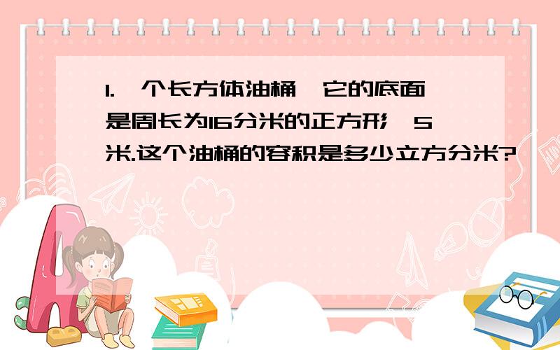 1.一个长方体油桶,它的底面是周长为16分米的正方形,5米.这个油桶的容积是多少立方分米?