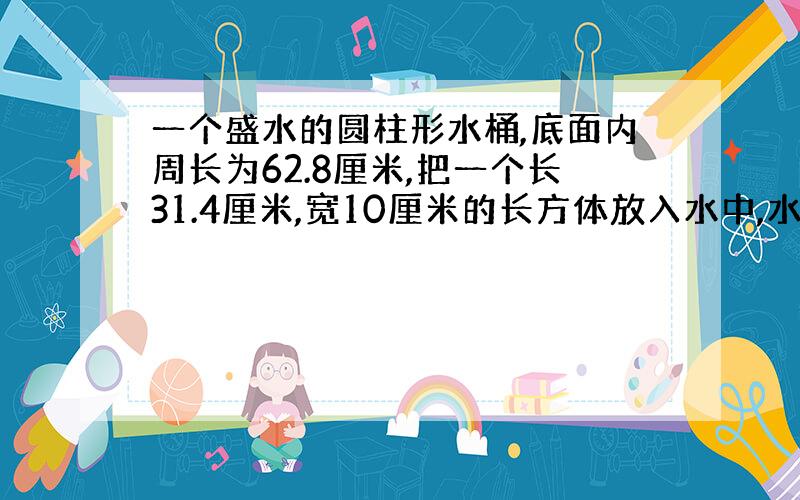 一个盛水的圆柱形水桶,底面内周长为62.8厘米,把一个长31.4厘米,宽10厘米的长方体放入水中,水面上升了10厘米,那