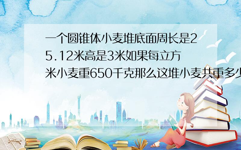 一个圆锥体小麦堆底面周长是25.12米高是3米如果每立方米小麦重650千克那么这堆小麦共重多少千克.十分钟内给我