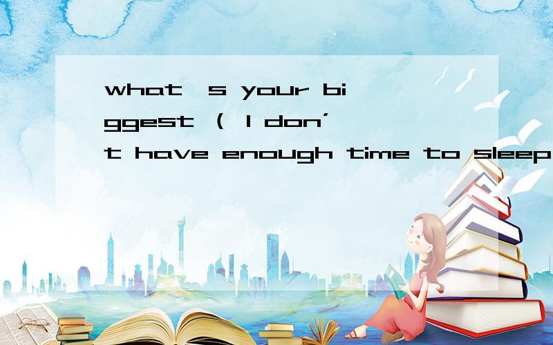 what's your biggest （ l don’t have enough time to sleep 在括号里