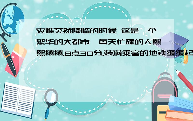 灾难突然降临的时候 这是一个繁华的大都市,每天忙碌的人熙熙攘攘.8点30分.装满乘客的地铁缓缓起动,向下一个站点驶去.当