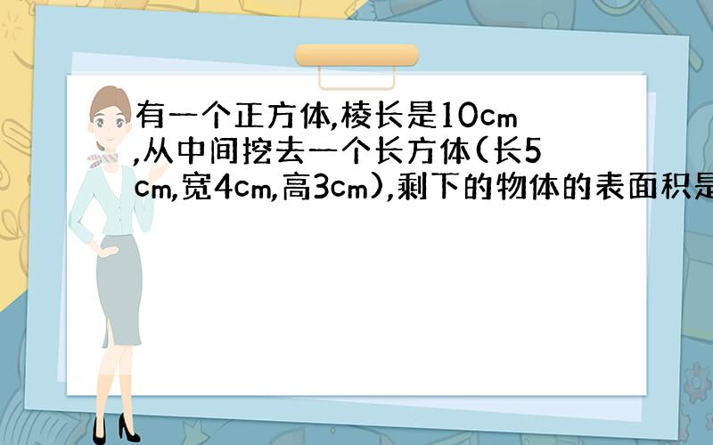 有一个正方体,棱长是10cm,从中间挖去一个长方体(长5cm,宽4cm,高3cm),剩下的物体的表面积是多少平方厘米?