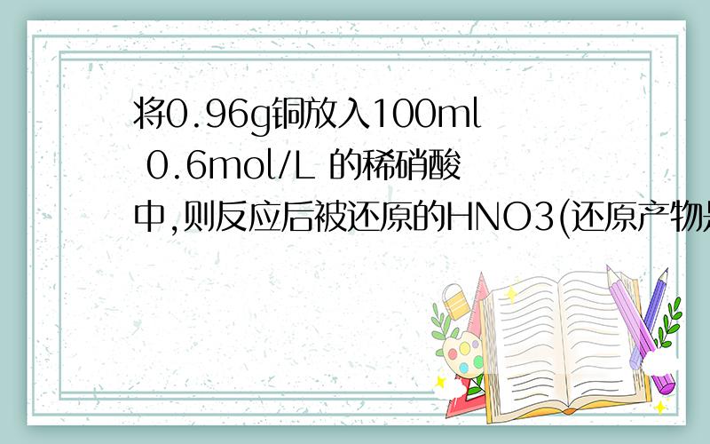 将0.96g铜放入100ml 0.6mol/L 的稀硝酸中,则反应后被还原的HNO3(还原产物是NO)和未被还原的HNO