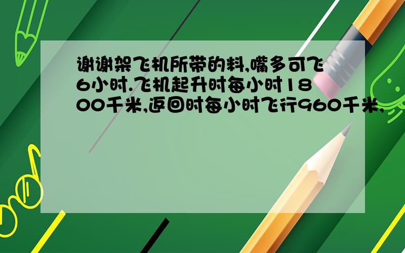 谢谢架飞机所带的料,嘴多可飞6小时.飞机起升时每小时1800千米,返回时每小时飞行960千米,