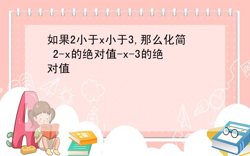 如果2小于x小于3,那么化简 2-x的绝对值-x-3的绝对值