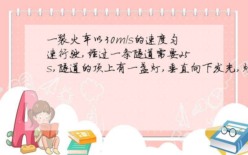 一裂火车以30m/s的速度匀速行驶,经过一条隧道需要25s,隧道的顶上有一盏灯,垂直向下发光,灯光照在火车上的时间是10